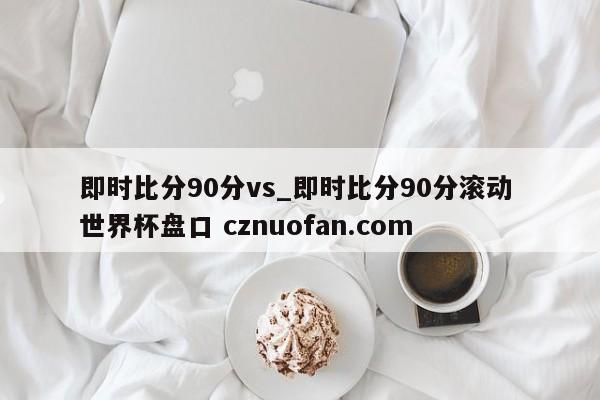 即时比分90分vs_即时比分90分滚动 世界杯盘口 cznuofan.com