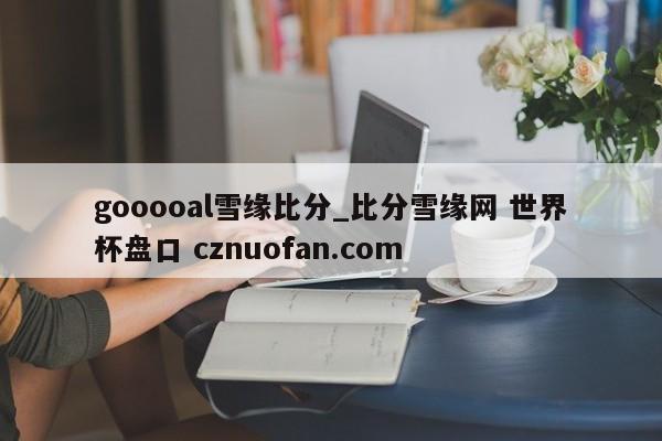 gooooal雪缘比分_比分雪缘网 世界杯盘口 cznuofan.com