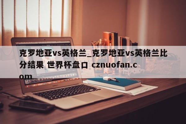 克罗地亚vs英格兰_克罗地亚vs英格兰比分结果 世界杯盘口 cznuofan.com