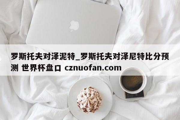 罗斯托夫对泽泥特_罗斯托夫对泽尼特比分预测 世界杯盘口 cznuofan.com