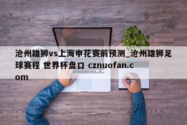 沧州雄狮vs上海申花赛前预测_沧州雄狮足球赛程 世界杯盘口 cznuofan.com