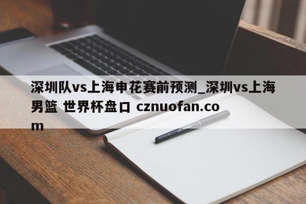 深圳队vs上海申花赛前预测_深圳vs上海男篮 世界杯盘口 cznuofan.com