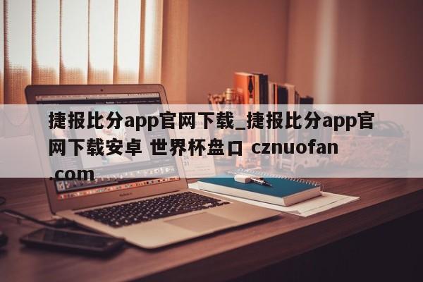 捷报比分app官网下载_捷报比分app官网下载安卓 世界杯盘口 cznuofan.com