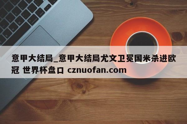 意甲大结局_意甲大结局尤文卫冕国米杀进欧冠 世界杯盘口 cznuofan.com