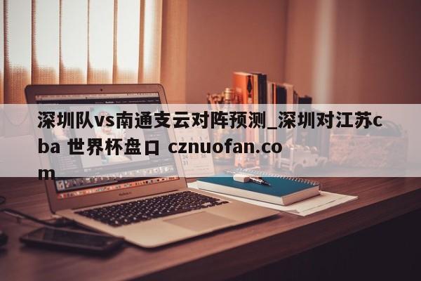 深圳队vs南通支云对阵预测_深圳对江苏cba 世界杯盘口 cznuofan.com