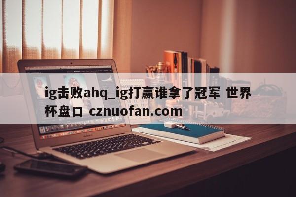 ig击败ahq_ig打赢谁拿了冠军 世界杯盘口 cznuofan.com