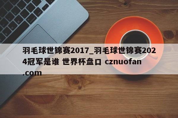 羽毛球世锦赛2017_羽毛球世锦赛2024冠军是谁 世界杯盘口 cznuofan.com