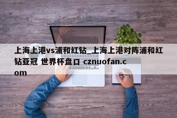 上海上港vs浦和红钻_上海上港对阵浦和红钻亚冠 世界杯盘口 cznuofan.com