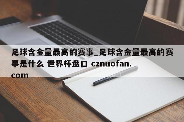 足球含金量最高的赛事_足球含金量最高的赛事是什么 世界杯盘口 cznuofan.com