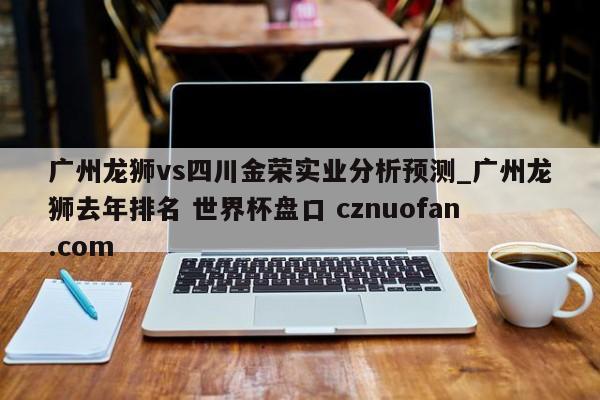 广州龙狮vs四川金荣实业分析预测_广州龙狮去年排名 世界杯盘口 cznuofan.com
