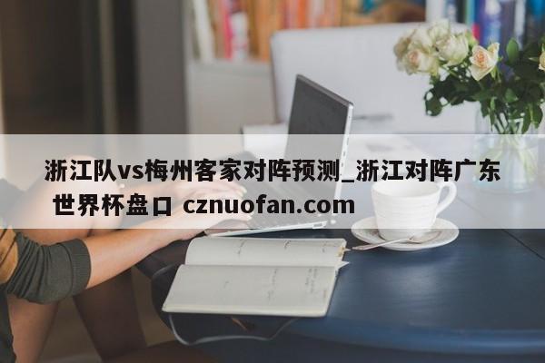 浙江队vs梅州客家对阵预测_浙江对阵广东 世界杯盘口 cznuofan.com