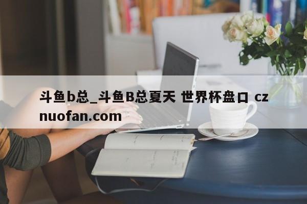 斗鱼b总_斗鱼B总夏天 世界杯盘口 cznuofan.com