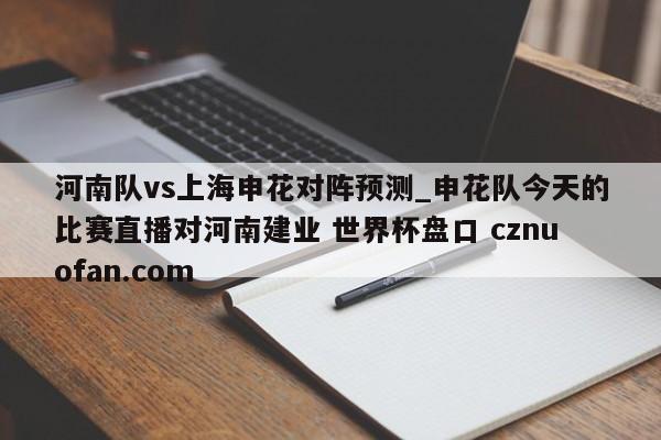 河南队vs上海申花对阵预测_申花队今天的比赛直播对河南建业 世界杯盘口 cznuofan.com