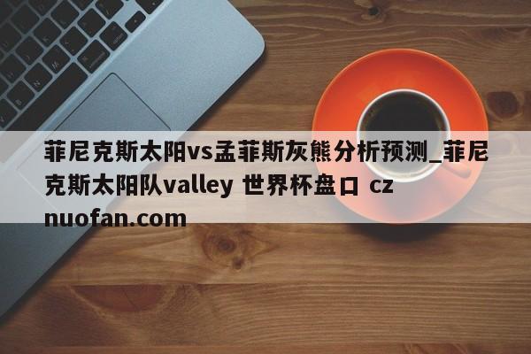 菲尼克斯太阳vs孟菲斯灰熊分析预测_菲尼克斯太阳队valley 世界杯盘口 cznuofan.com