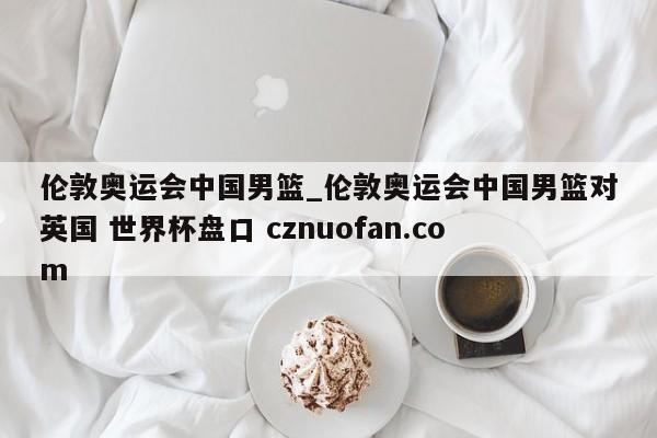 伦敦奥运会中国男篮_伦敦奥运会中国男篮对英国 世界杯盘口 cznuofan.com