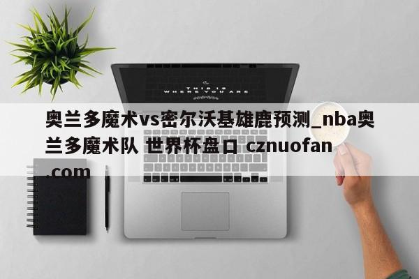 奥兰多魔术vs密尔沃基雄鹿预测_nba奥兰多魔术队 世界杯盘口 cznuofan.com