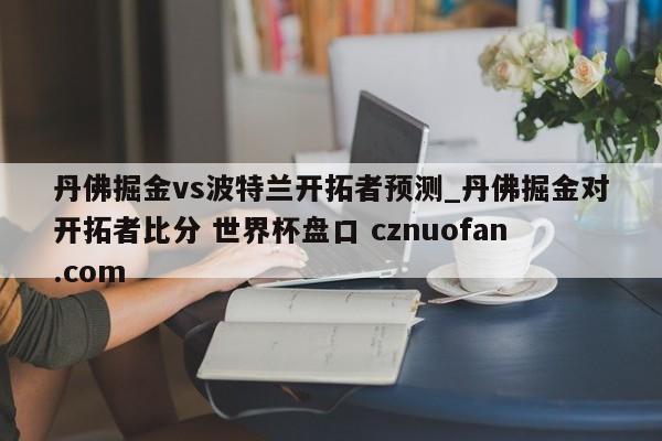 丹佛掘金vs波特兰开拓者预测_丹佛掘金对开拓者比分 世界杯盘口 cznuofan.com