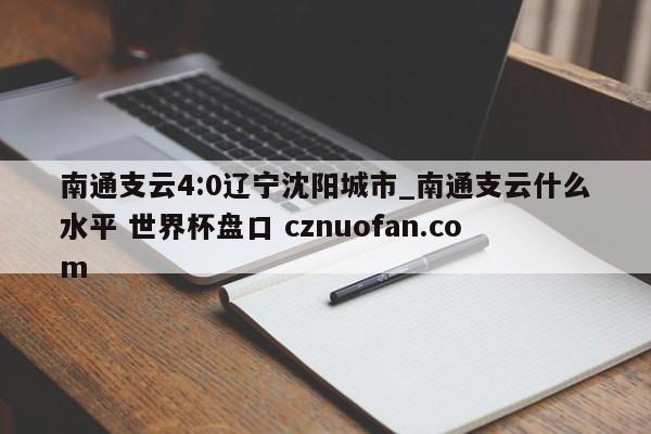 南通支云4:0辽宁沈阳城市_南通支云什么水平 世界杯盘口 cznuofan.com