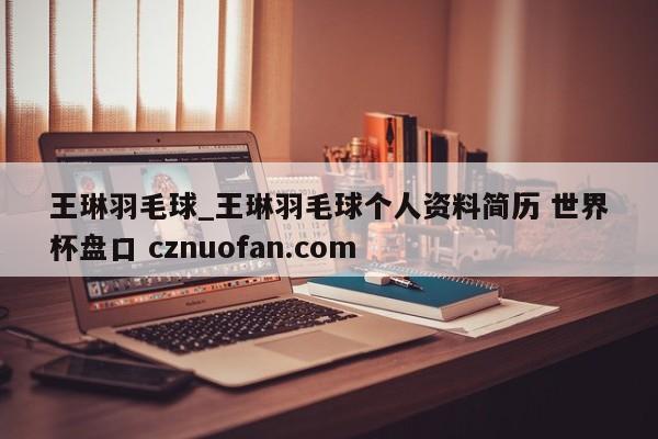 王琳羽毛球_王琳羽毛球个人资料简历 世界杯盘口 cznuofan.com