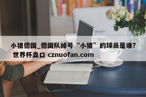 小猪德国_德国队绰号“小猪”的球员是谁? 世界杯盘口 cznuofan.com
