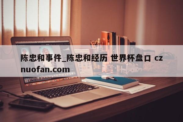陈忠和事件_陈忠和经历 世界杯盘口 cznuofan.com