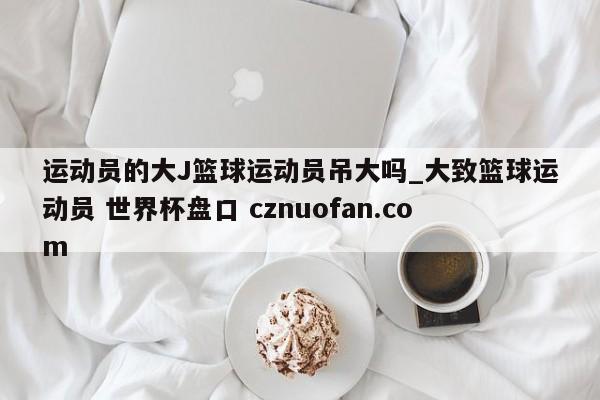 运动员的大J篮球运动员吊大吗_大致篮球运动员 世界杯盘口 cznuofan.com