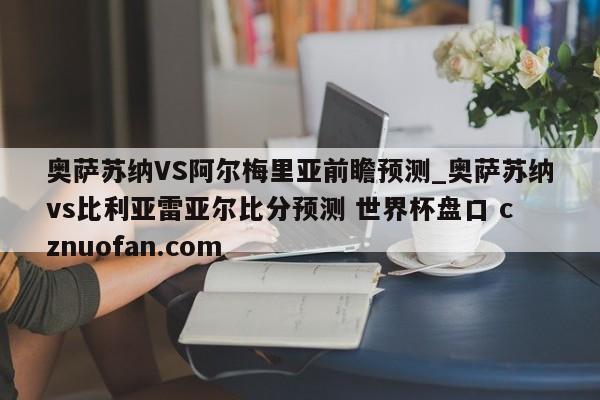 奥萨苏纳VS阿尔梅里亚前瞻预测_奥萨苏纳vs比利亚雷亚尔比分预测 世界杯盘口 cznuofan.com
