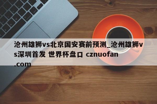 沧州雄狮vs北京国安赛前预测_沧州雄狮vs深圳首发 世界杯盘口 cznuofan.com