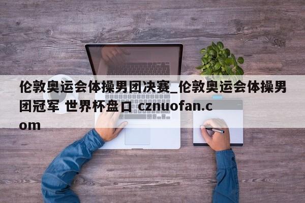伦敦奥运会体操男团决赛_伦敦奥运会体操男团冠军 世界杯盘口 cznuofan.com
