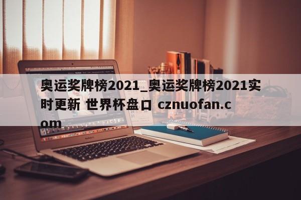 奥运奖牌榜2021_奥运奖牌榜2021实时更新 世界杯盘口 cznuofan.com