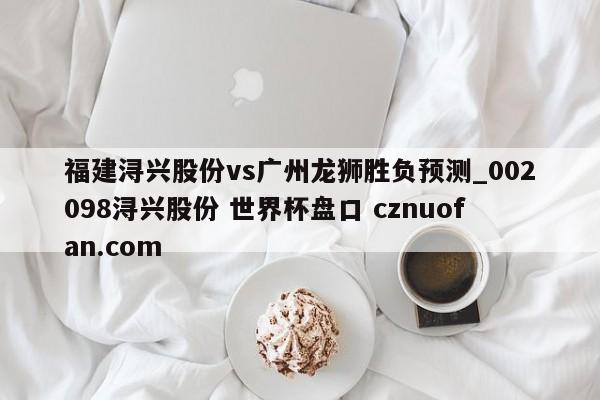 福建浔兴股份vs广州龙狮胜负预测_002098浔兴股份 世界杯盘口 cznuofan.com