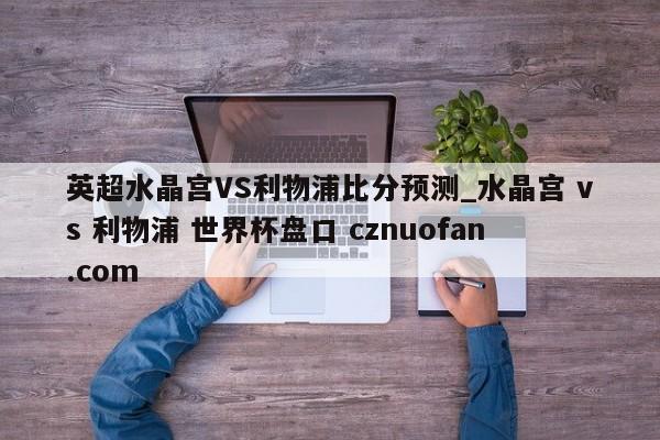 英超水晶宫VS利物浦比分预测_水晶宫 vs 利物浦 世界杯盘口 cznuofan.com