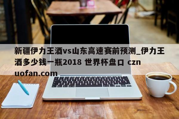 新疆伊力王酒vs山东高速赛前预测_伊力王酒多少钱一瓶2018 世界杯盘口 cznuofan.com