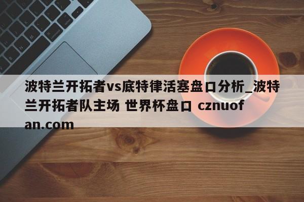 波特兰开拓者vs底特律活塞盘口分析_波特兰开拓者队主场 世界杯盘口 cznuofan.com