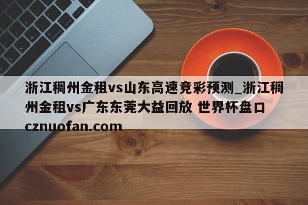 浙江稠州金租vs山东高速竞彩预测_浙江稠州金租vs广东东莞大益回放 世界杯盘口 cznuofan.com