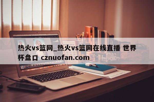 热火vs篮网_热火vs篮网在线直播 世界杯盘口 cznuofan.com