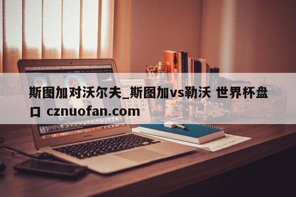 斯图加对沃尔夫_斯图加vs勒沃 世界杯盘口 cznuofan.com
