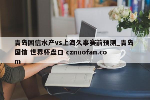 青岛国信水产vs上海久事赛前预测_青岛 国信 世界杯盘口 cznuofan.com