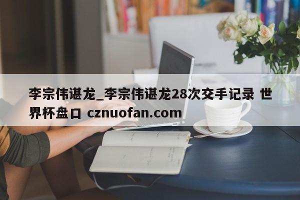 李宗伟谌龙_李宗伟谌龙28次交手记录 世界杯盘口 cznuofan.com