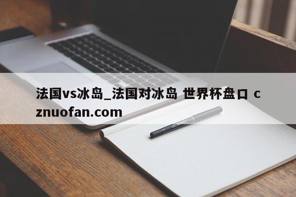 法国vs冰岛_法国对冰岛 世界杯盘口 cznuofan.com