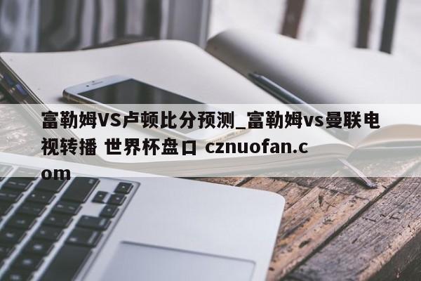 富勒姆VS卢顿比分预测_富勒姆vs曼联电视转播 世界杯盘口 cznuofan.com