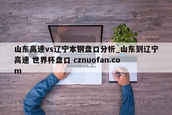 山东高速vs辽宁本钢盘口分析_山东到辽宁高速 世界杯盘口 cznuofan.com
