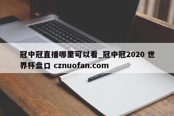 冠中冠直播哪里可以看_冠中冠2020 世界杯盘口 cznuofan.com