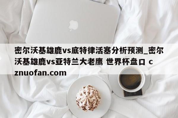 密尔沃基雄鹿vs底特律活塞分析预测_密尔沃基雄鹿vs亚特兰大老鹰 世界杯盘口 cznuofan.com