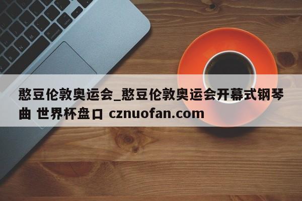 憨豆伦敦奥运会_憨豆伦敦奥运会开幕式钢琴曲 世界杯盘口 cznuofan.com