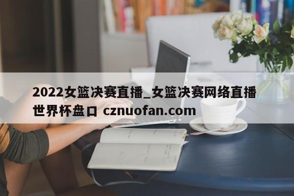 2022女篮决赛直播_女篮决赛网络直播 世界杯盘口 cznuofan.com