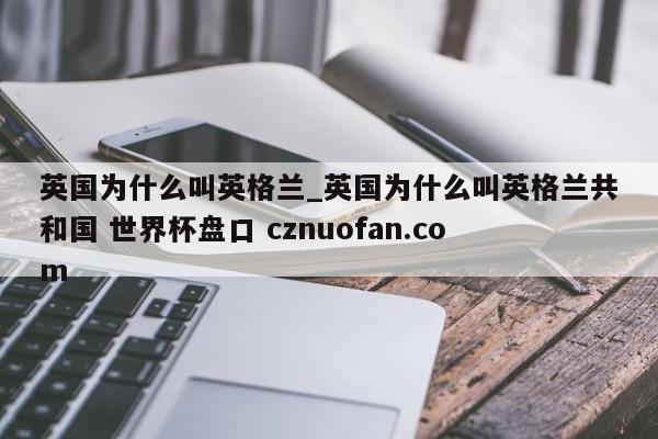 英国为什么叫英格兰_英国为什么叫英格兰共和国 世界杯盘口 cznuofan.com