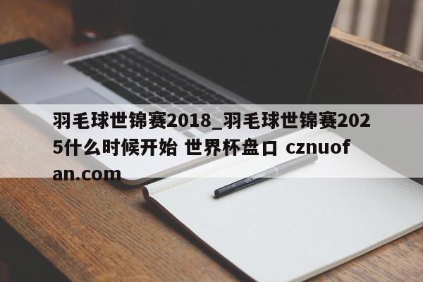 羽毛球世锦赛2018_羽毛球世锦赛2025什么时候开始 世界杯盘口 cznuofan.com