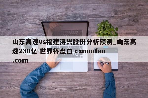 山东高速vs福建浔兴股份分析预测_山东高速230亿 世界杯盘口 cznuofan.com