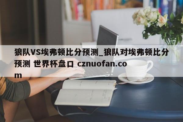 狼队VS埃弗顿比分预测_狼队对埃弗顿比分预测 世界杯盘口 cznuofan.com